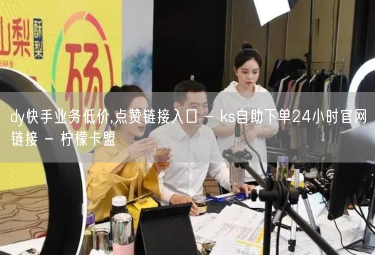 dy快手业务低价,点赞链接入口 - ks自助下单24小时官网链接 - 柠檬卡盟