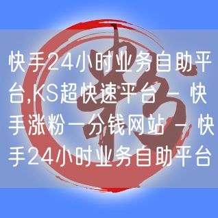 快手24小时业务自助平台,KS超快速平台 - 快手涨粉一分钱网站 - 快手24小