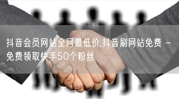 抖音会员网站全网最低价,抖音刷网站免费 - 免费领取快手50个粉丝