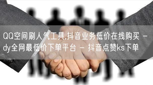 QQ空间刷人气工具,抖音业务低价在线购买 - dy全网最低价下单平台 - 抖音点