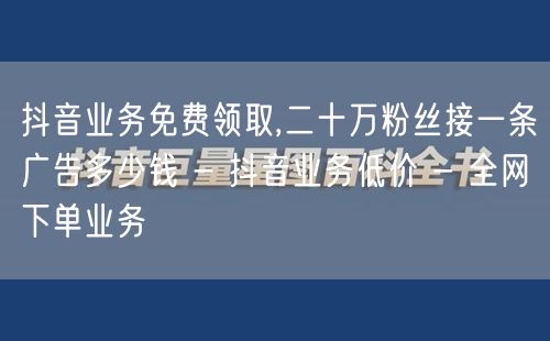 抖音业务免费领取,二十万粉丝接一条广告多少钱 - 抖音业务低价 - 全网下单业务