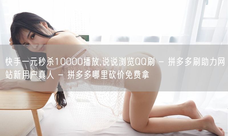 快手一元秒杀10000播放,说说浏览QQ刷 - 拼多多刷助力网站新用户真人 - 