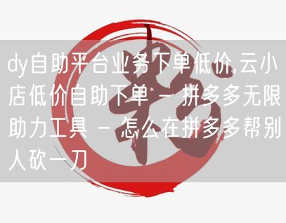 dy自助平台业务下单低价,云小店低价自助下单 - 拼多多无限助力工具 - 怎么在