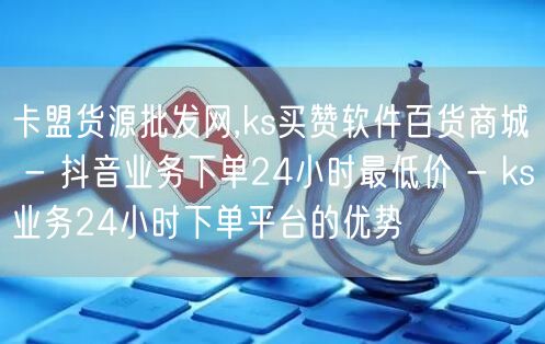 卡盟货源批发网,ks买赞软件百货商城 - 抖音业务下单24小时最低价 - ks业