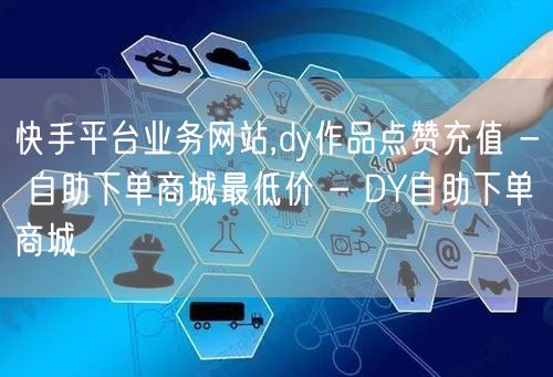 快手平台业务网站,dy作品点赞充值 - 自助下单商城最低价 - DY自助下单商城