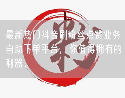 最新热门抖音刷粉丝点赞业务自助下单平台，你值得拥有的利器。